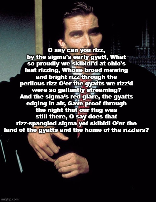 Christian Bale | O say can you rizz, by the sigma's early gyatt, What so proudly we skibidi'd at ohio's last rizzing, Whose broad mewing and bright rizz through the perilous rizz O’er the gyatts we rizz’d were so gallantly streaming? And the sigma’s red glare, the gyatts edging in air, Gave proof through the night that our flag was still there, O say does that rizz-spangled sigma yet skibidi O’er the land of the gyatts and the home of the rizzlers? | image tagged in christian bale | made w/ Imgflip meme maker