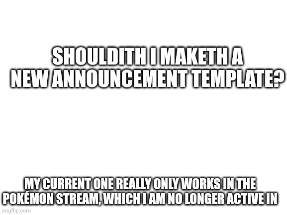 Something I've been considering for a while now | SHOULDITH I MAKETH A NEW ANNOUNCEMENT TEMPLATE? MY CURRENT ONE REALLY ONLY WORKS IN THE POKÉMON STREAM, WHICH I AM NO LONGER ACTIVE IN | image tagged in blank white template | made w/ Imgflip meme maker