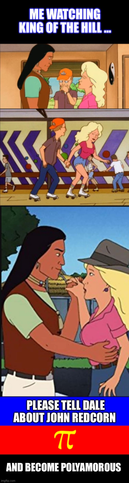 Me Watching King Of The Hill | ME WATCHING KING OF THE HILL …; PLEASE TELL DALE ABOUT JOHN REDCORN; AND BECOME POLYAMOROUS | image tagged in polyamory flag,king of the hill,lgbtq,dale gribble,nancy hicks gribble,john redcorn | made w/ Imgflip meme maker