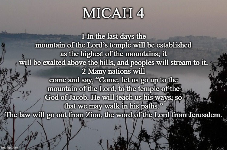 Micah 4:1-2 | MICAH 4; 1 In the last days the mountain of the Lord’s temple will be established as the highest of the mountains; it will be exalted above the hills, and peoples will stream to it.
2 Many nations will come and say, “Come, let us go up to the mountain of the Lord, to the temple of the God of Jacob. He will teach us his ways, so that we may walk in his paths.”
The law will go out from Zion, the word of the Lord from Jerusalem. | image tagged in micah,bible,last days,micah 4 | made w/ Imgflip meme maker