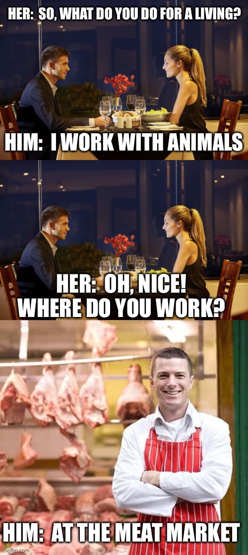 I work with animals | HER:  SO, WHAT DO YOU DO FOR A LIVING? HIM:  I WORK WITH ANIMALS; HER:  OH, NICE! WHERE DO YOU WORK? HIM:  AT THE MEAT MARKET | image tagged in dinner date,butcher,dating,meat,animals,dark humor | made w/ Imgflip meme maker