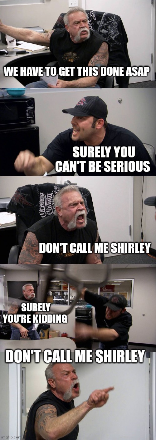 Don't call me Shirley | WE HAVE TO GET THIS DONE ASAP; SURELY YOU CAN'T BE SERIOUS; DON'T CALL ME SHIRLEY; SURELY YOU'RE KIDDING; DON'T CALL ME SHIRLEY | image tagged in memes,american chopper argument,funny memes | made w/ Imgflip meme maker