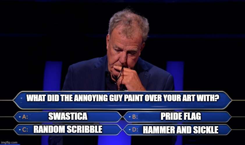 Jeremy Clarkson Who wants to be a millionaire | WHAT DID THE ANNOYING GUY PAINT OVER YOUR ART WITH? SWASTICA PRIDE FLAG HAMMER AND SICKLE RANDOM SCRIBBLE | image tagged in jeremy clarkson who wants to be a millionaire | made w/ Imgflip meme maker
