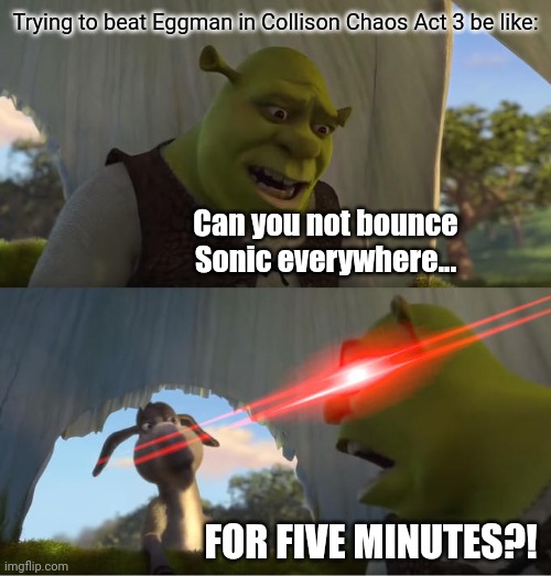 It's literally a pinball machine. Need I say more? | Trying to beat Eggman in Collison Chaos Act 3 be like:; Can you not bounce Sonic everywhere... FOR FIVE MINUTES?! | image tagged in shrek for five minutes,sonic | made w/ Imgflip meme maker