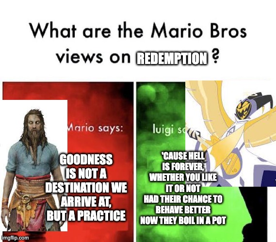 Mario Bros Views | REDEMPTION; GOODNESS IS NOT A DESTINATION WE ARRIVE AT, BUT A PRACTICE; 'CAUSE HELL IS FOREVER, WHETHER YOU LIKE IT OR NOT
HAD THEIR CHANCE TO BEHAVE BETTER NOW THEY BOIL IN A POT | image tagged in mario bros views,god of war,hazbin hotel | made w/ Imgflip meme maker