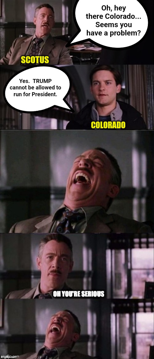 Oh, hey there Colorado... Seems you have a problem? SCOTUS; Yes.  TRUMP cannot be allowed to run for President. COLORADO | image tagged in j jonah jameson laughing,j jonah jameson oh you're serious | made w/ Imgflip meme maker