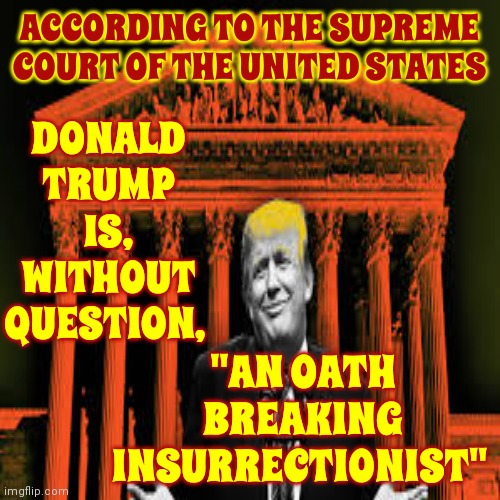 SCOTUS: "Donald Trump Is An Oath Breaking Insurrectionist" | ACCORDING TO THE SUPREME COURT OF THE UNITED STATES; DONALD
TRUMP
IS,
WITHOUT
QUESTION, "AN OATH
BREAKING
INSURRECTIONIST" | image tagged in trump unfit unqualified dangerous,insurrectionist,trump is an oath breaking insurrectionist,scotus,lock him up,memes | made w/ Imgflip meme maker