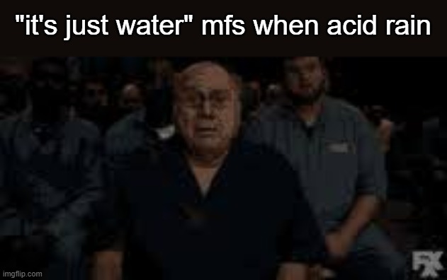 :( | "it's just water" mfs when acid rain | image tagged in danny devito,oh my god i get it | made w/ Imgflip meme maker