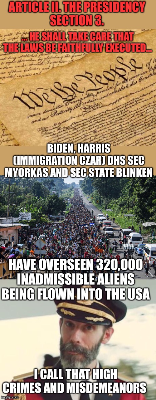 Biden and co. have broken immigration law by facilitating immigration of 320K INADMISSIBLE ALIENS. Impeach them now. | ARTICLE II. THE PRESIDENCY
SECTION 3. … HE SHALL TAKE CARE THAT THE LAWS BE FAITHFULLY EXECUTED…; BIDEN, HARRIS (IMMIGRATION CZAR) DHS SEC MYORKAS AND SEC STATE BLINKEN; HAVE OVERSEEN 320,000 INADMISSIBLE ALIENS BEING FLOWN INTO THE USA; I CALL THAT HIGH CRIMES AND MISDEMEANORS | image tagged in constitution,immigrant caravan,captain obvious,inadmissible aliens,320k,impeach biden | made w/ Imgflip meme maker