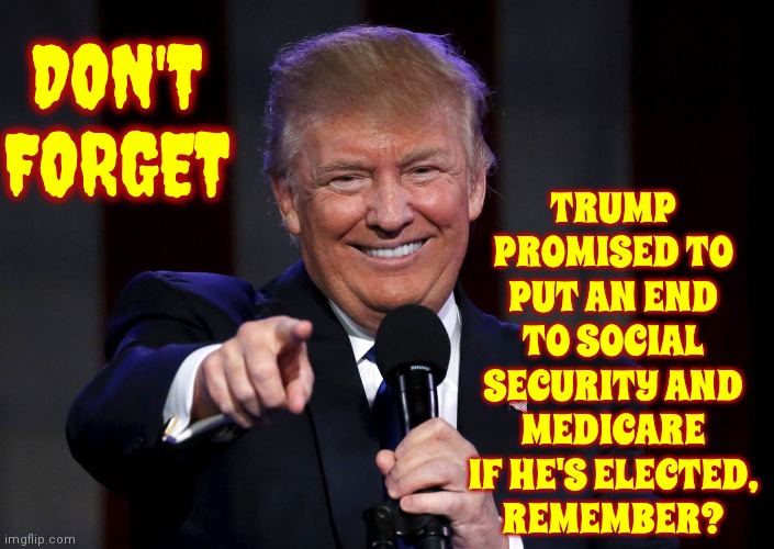We'll Pay Higher Taxes, Receive No Benefits And Trump Will Build A New Gold House To Replace The Old White One | TRUMP PROMISED TO PUT AN END TO SOCIAL SECURITY AND MEDICARE IF HE'S ELECTED,
REMEMBER? DON'T FORGET | image tagged in trump laughing at haters,trump unfit unqualified dangerous,lock him up,toxic masculinity,mental illness,memes | made w/ Imgflip meme maker
