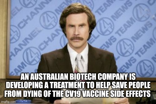 Ron Burgundy | AN AUSTRALIAN BIOTECH COMPANY IS DEVELOPING A TREATMENT TO HELP SAVE PEOPLE FROM DYING OF THE CV19 VACCINE SIDE EFFECTS | image tagged in memes,ron burgundy,funny memes | made w/ Imgflip meme maker