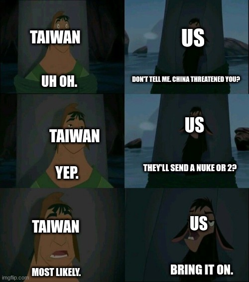 This is Like, Each Week. | US; TAIWAN; DON'T TELL ME. CHINA THREATENED YOU? UH OH. US; TAIWAN; THEY'LL SEND A NUKE OR 2? YEP. US; TAIWAN; BRING IT ON. MOST LIKELY. | image tagged in emperor's new groove waterfall | made w/ Imgflip meme maker