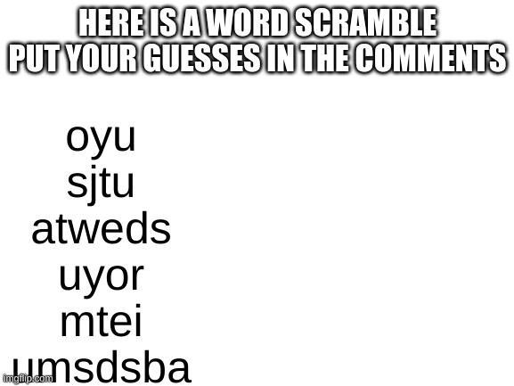 Blank White Template | HERE IS A WORD SCRAMBLE PUT YOUR GUESSES IN THE COMMENTS; oyu
sjtu
atweds
uyor
mtei
umsdsba | image tagged in blank white template | made w/ Imgflip meme maker