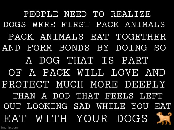 Wolf Pack | PEOPLE NEED TO REALIZE DOGS WERE FIRST PACK ANIMALS; PACK ANIMALS EAT TOGETHER AND FORM BONDS BY DOING SO; A DOG THAT IS PART OF A PACK WILL LOVE AND PROTECT MUCH MORE DEEPLY; THAN A DOD THAT FEELS LEFT OUT LOOKING SAD WHILE YOU EAT; EAT WITH YOUR DOGS 🐕 | image tagged in memes,dogs | made w/ Imgflip meme maker