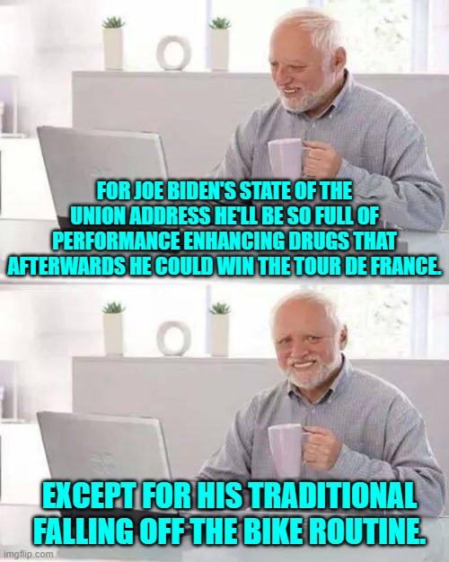 Imagine mandating drug testing before a president could give a SOTU address. | FOR JOE BIDEN'S STATE OF THE UNION ADDRESS HE'LL BE SO FULL OF PERFORMANCE ENHANCING DRUGS THAT AFTERWARDS HE COULD WIN THE TOUR DE FRANCE. EXCEPT FOR HIS TRADITIONAL FALLING OFF THE BIKE ROUTINE. | image tagged in hide the pain harold | made w/ Imgflip meme maker
