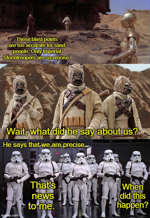 Reactions to Kenobi's Statement | These blast points are too accurate for sand people. Only Imperial Stormtroopers are so precise. Wait, what did he say about us? He says that we are precise. When did this happen? That's news to me. | image tagged in star wars,funny | made w/ Imgflip meme maker
