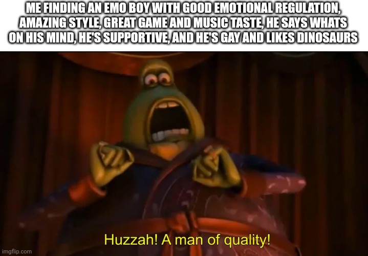 Huzzah! A man of quality! | ME FINDING AN EMO BOY WITH GOOD EMOTIONAL REGULATION, AMAZING STYLE, GREAT GAME AND MUSIC TASTE, HE SAYS WHATS ON HIS MIND, HE'S SUPPORTIVE, AND HE'S GAY AND LIKES DINOSAURS | image tagged in huzzah a man of quality | made w/ Imgflip meme maker
