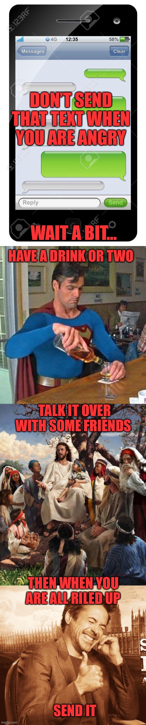 Don’t be impulsive; be intentional! | DON’T SEND THAT TEXT WHEN YOU ARE ANGRY; WAIT A BIT…; HAVE A DRINK OR TWO; TALK IT OVER WITH SOME FRIENDS; THEN WHEN YOU ARE ALL RILED UP; SEND IT | image tagged in blank text conversation,drunk superman,story time jesus,laughing,angry text,send it | made w/ Imgflip meme maker