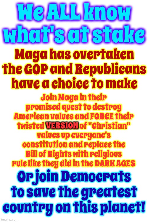 Maga Are NOT Republicans.  They're Conservatives On Crack | We ALL know what's at stake; Maga has overtaken the GOP and Republicans have a choice to make; Join Maga in their promised quest to destroy American values and FORCE their twisted VERSION of "Christian" values up everyone's constitution and replace the Bill of Rights with religious rule like they did in the DARK AGES; VERSION; Or join Democrats to save the greatest country on this planet! | image tagged in republicans need to grow a pair and take their party back,memes,trump unfit unqualified dangerous,lock him up | made w/ Imgflip meme maker