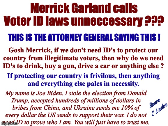 ID's will not stop stolen elections | Merrick Garland calls Voter ID laws unneccessary ??? THIS IS THE ATTORNEY GENERAL SAYING THIS ! Gosh Merrick, if we don't need ID's to protect our
country from illegitimate voters, then why do we need
ID's to drink, buy a gun, drive a car or anything else ? If protecting our country is frivilous, then anything
and everything else pales in necessity. My name is Joe Biden. I stole the election from Donald
Trump, accepted hundreds of millions of dollars in
bribes from China, and Ukraine sends me 10% of
every dollar the US sends to support their war. I do not
need ID to prove who I am. You will just have to trust me. Bruce
C Linder | image tagged in id's,merrick garland,attorney general,voting,stolen elections,cheating to win | made w/ Imgflip meme maker