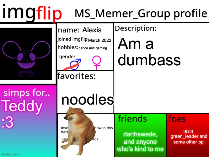 MSMG Profile | Alexis; March 2022; Am a dumbass; dance and gaming; noodles; Teddy :3; gjyjg, green_leader and some other ppl; darthswede, and anyone who’s kind to me | image tagged in msmg profile | made w/ Imgflip meme maker