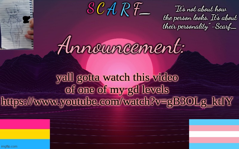 Scarf_'s Temp by emma | yall gotta watch this video of one of my gd levels
https://www.youtube.com/watch?v=gB3OLg_ktIY | image tagged in scarf_'s temp by emma | made w/ Imgflip meme maker