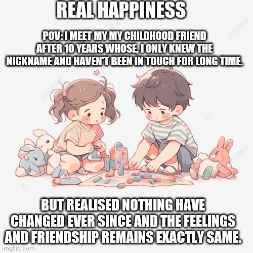Childhood friends | REAL HAPPINESS; POV: I MEET MY MY CHILDHOOD FRIEND AFTER 10 YEARS WHOSE, I ONLY KNEW THE NICKNAME AND HAVEN'T BEEN IN TOUCH FOR LONG TIME. BUT REALISED NOTHING HAVE CHANGED EVER SINCE AND THE FEELINGS AND FRIENDSHIP REMAINS EXACTLY SAME. | image tagged in childhood | made w/ Imgflip meme maker