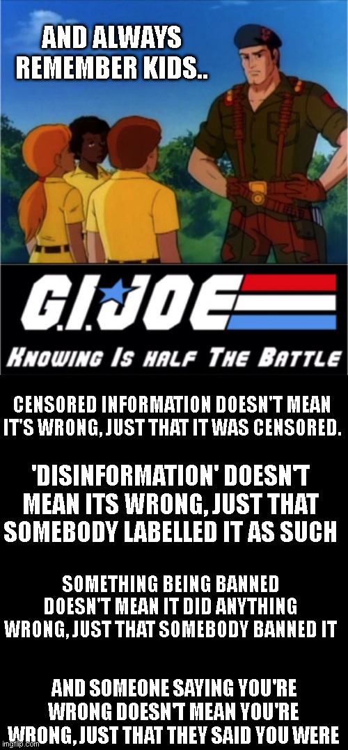 GI Joe Half the Battle | AND ALWAYS REMEMBER KIDS.. CENSORED INFORMATION DOESN'T MEAN IT'S WRONG, JUST THAT IT WAS CENSORED. 'DISINFORMATION' DOESN'T MEAN ITS WRONG, JUST THAT SOMEBODY LABELLED IT AS SUCH; SOMETHING BEING BANNED DOESN'T MEAN IT DID ANYTHING WRONG, JUST THAT SOMEBODY BANNED IT; AND SOMEONE SAYING YOU'RE WRONG DOESN'T MEAN YOU'RE WRONG, JUST THAT THEY SAID YOU WERE | image tagged in gi joe half the battle | made w/ Imgflip meme maker