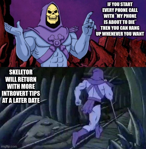 it helps with annoying nyeh like people | IF YOU START EVERY PHONE CALL WITH ¨MY PHONE IS ABOUT TO DIE¨ THEN YOU CAN HANG UP WHENEVER YOU WANT; SKELETOR WILL RETURN WITH MORE INTROVERT TIPS AT A LATER DATE | image tagged in he man skeleton advices,skeletor,skeletor until we meet again | made w/ Imgflip meme maker