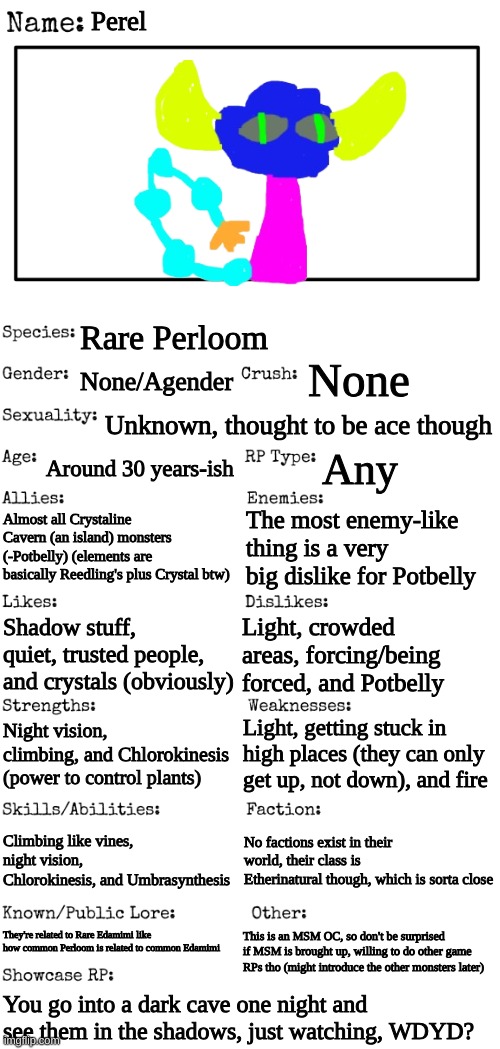 OC thing | Perel; Rare Perloom; None; None/Agender; Unknown, thought to be ace though; Around 30 years-ish; Any; Almost all Crystaline Cavern (an island) monsters (-Potbelly) (elements are basically Reedling's plus Crystal btw); The most enemy-like thing is a very big dislike for Potbelly; Shadow stuff, quiet, trusted people, and crystals (obviously); Light, crowded areas, forcing/being forced, and Potbelly; Light, getting stuck in high places (they can only get up, not down), and fire; Night vision, climbing, and Chlorokinesis (power to control plants); Climbing like vines, night vision, Chlorokinesis, and Umbrasynthesis; No factions exist in their world, their class is Etherinatural though, which is sorta close; They're related to Rare Edamimi like how common Perloom is related to common Edamimi; This is an MSM OC, so don't be surprised if MSM is brought up, willing to do other game RPs tho (might introduce the other monsters later); You go into a dark cave one night and see them in the shadows, just watching, WDYD? | image tagged in new oc showcase for rp stream | made w/ Imgflip meme maker