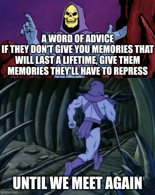 nyeheheh | A WORD OF ADVICE
IF THEY DON'T GIVE YOU MEMORIES THAT WILL LAST A LIFETIME, GIVE THEM MEMORIES THEY'LL HAVE TO REPRESS; UNTIL WE MEET AGAIN | image tagged in skeletor until we meet again,skeletor,skeletor says something then runs away | made w/ Imgflip meme maker