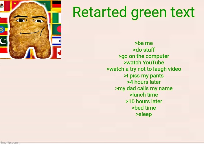Retarted green text | Retarted green text; >be me
>do stuff
>go on the computer
>watch YouTube
>watch a try not to laugh video
>I piss my pants
>4 hours later
>my dad calls my name
>lunch time
>10 hours later
>bed time
>sleep | image tagged in 4chan | made w/ Imgflip meme maker