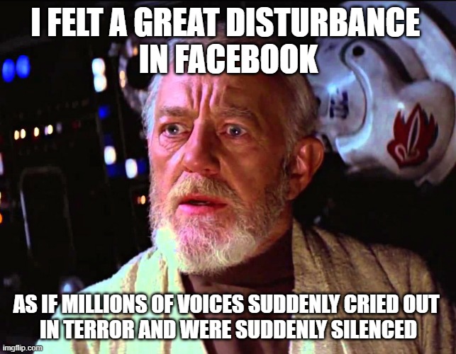 Disturbance in the Facebook | I FELT A GREAT DISTURBANCE 
IN FACEBOOK; AS IF MILLIONS OF VOICES SUDDENLY CRIED OUT 
IN TERROR AND WERE SUDDENLY SILENCED | image tagged in obi wan millions of voices | made w/ Imgflip meme maker