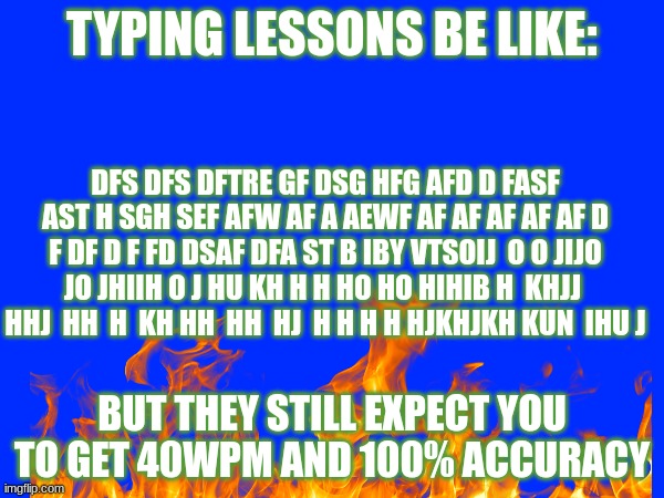 Pain | TYPING LESSONS BE LIKE:; DFS DFS DFTRE GF DSG HFG AFD D FASF AST H SGH SEF AFW AF A AEWF AF AF AF AF AF D F DF D F FD DSAF DFA ST B IBY VTSOIJ  O O JIJO JO JHIIH O J HU KH H H HO HO HIHIB H  KHJJ  HHJ  HH  H  KH HH  HH  HJ  H H H H HJKHJKH KUN  IHU J; BUT THEY STILL EXPECT YOU TO GET 40WPM AND 100% ACCURACY | image tagged in pain | made w/ Imgflip meme maker