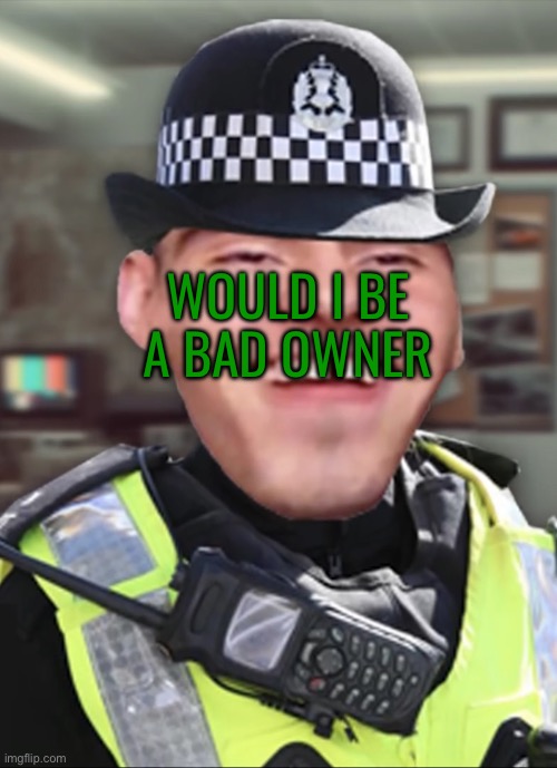 Bri’ish person | WOULD I BE A BAD OWNER | image tagged in bri ish person | made w/ Imgflip meme maker