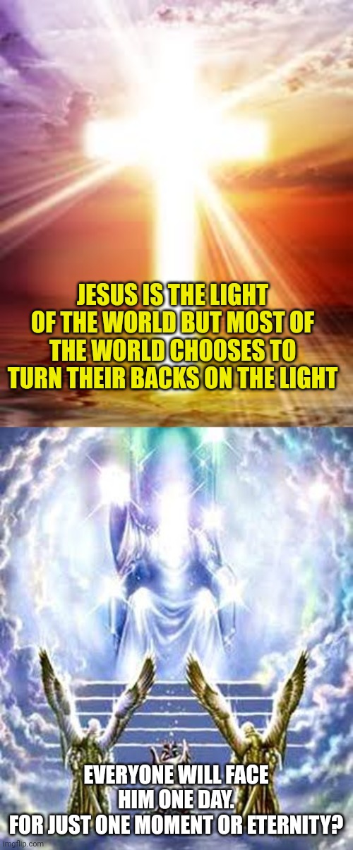 JESUS IS THE LIGHT OF THE WORLD BUT MOST OF THE WORLD CHOOSES TO TURN THEIR BACKS ON THE LIGHT; EVERYONE WILL FACE HIM ONE DAY.
FOR JUST ONE MOMENT OR ETERNITY? | image tagged in jesus light of the world,judgement day | made w/ Imgflip meme maker