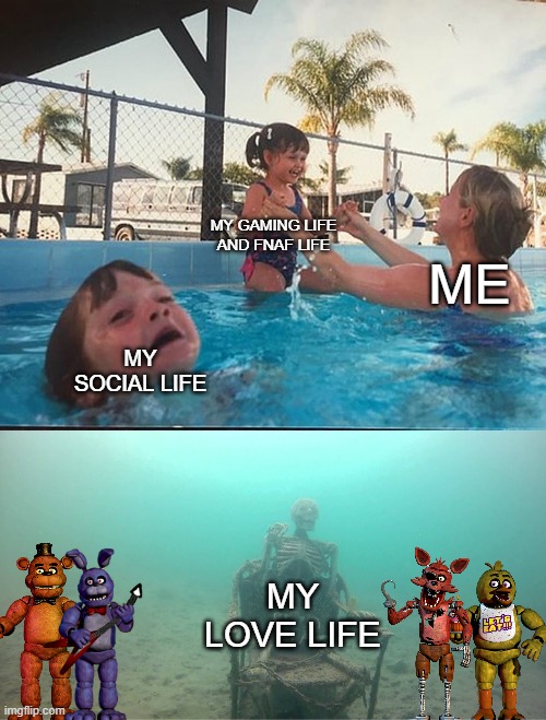 my life | MY GAMING LIFE AND FNAF LIFE; ME; MY SOCIAL LIFE; MY LOVE LIFE | image tagged in mother ignoring kid drowning in a pool | made w/ Imgflip meme maker
