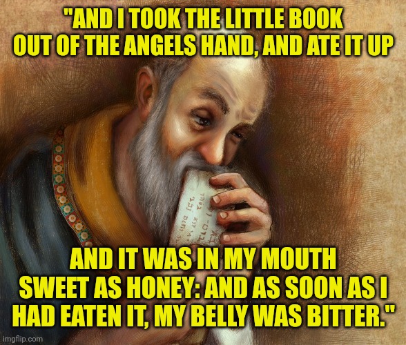 Apostle John eating the book | "AND I TOOK THE LITTLE BOOK OUT OF THE ANGELS HAND, AND ATE IT UP; AND IT WAS IN MY MOUTH SWEET AS HONEY: AND AS SOON AS I HAD EATEN IT, MY BELLY WAS BITTER." | image tagged in apostle john eating the book | made w/ Imgflip meme maker