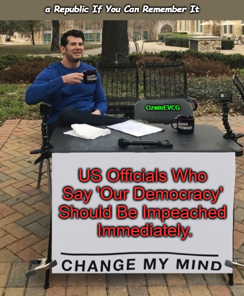 a Republic If You Can Remember It | a Republic If You Can Remember It; OzwinEVCG; US Officials Who 

Say 'Our Democracy' 

Should Be Impeached 

Immediately. | image tagged in america,american history,change my mind,impeachment,clown world,real talk | made w/ Imgflip meme maker