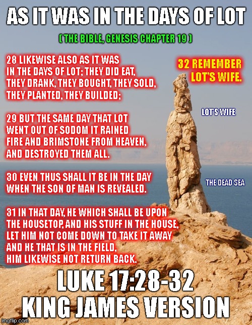 AS IT WAS IN THE DAYS OF LOT; 32 REMEMBER
LOT'S WIFE. ( THE BIBLE, GENESIS CHAPTER 19 ); 28 LIKEWISE ALSO AS IT WAS
IN THE DAYS OF LOT; THEY DID EAT,
THEY DRANK, THEY BOUGHT, THEY SOLD,
THEY PLANTED, THEY BUILDED;
 
29 BUT THE SAME DAY THAT LOT
WENT OUT OF SODOM IT RAINED
FIRE AND BRIMSTONE FROM HEAVEN,
AND DESTROYED THEM ALL.
 
30 EVEN THUS SHALL IT BE IN THE DAY
WHEN THE SON OF MAN IS REVEALED.
 
31 IN THAT DAY, HE WHICH SHALL BE UPON
THE HOUSETOP, AND HIS STUFF IN THE HOUSE,
LET HIM NOT COME DOWN TO TAKE IT AWAY
AND HE THAT IS IN THE FIELD, 
HIM LIKEWISE NOT RETURN BACK. LOT'S WIFE; THE DEAD SEA; LUKE 17:28-32 KING JAMES VERSION | made w/ Imgflip meme maker