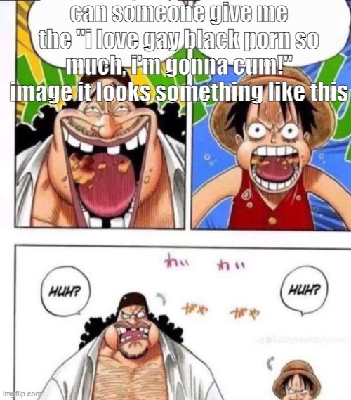 luffy black beard huh | can someone give me the "i love gay black porn so much, i'm gonna cum!" image it looks something like this | image tagged in luffy black beard huh | made w/ Imgflip meme maker