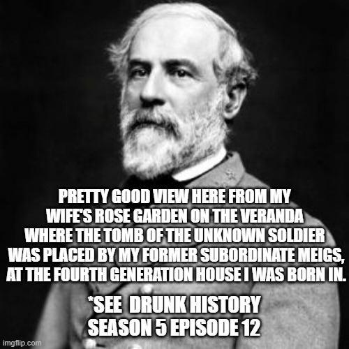 Robert E. Lee | PRETTY GOOD VIEW HERE FROM MY 
WIFE'S ROSE GARDEN ON THE VERANDA 
WHERE THE TOMB OF THE UNKNOWN SOLDIER 
WAS PLACED BY MY FORMER SUBORDINATE MEIGS,
AT THE FOURTH GENERATION HOUSE I WAS BORN IN. *SEE  DRUNK HISTORY
SEASON 5 EPISODE 12 | image tagged in robert e lee | made w/ Imgflip meme maker