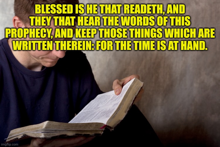 man reading bible | BLESSED IS HE THAT READETH, AND THEY THAT HEAR THE WORDS OF THIS PROPHECY, AND KEEP THOSE THINGS WHICH ARE WRITTEN THEREIN: FOR THE TIME IS AT HAND. | image tagged in man reading bible | made w/ Imgflip meme maker