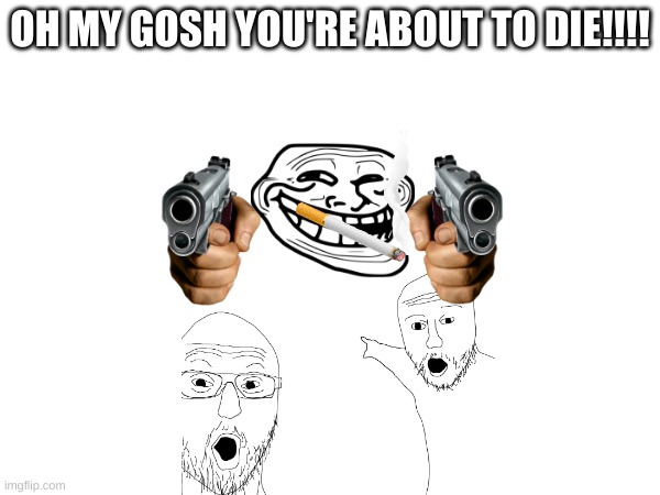 omg | OH MY GOSH YOU'RE ABOUT TO DIE!!!! | image tagged in costom | made w/ Imgflip meme maker