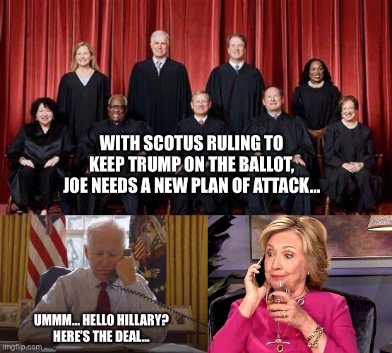 Hello… Hillary? | WITH SCOTUS RULING TO KEEP TRUMP ON THE BALLOT, JOE NEEDS A NEW PLAN OF ATTACK…; UMMM… HELLO HILLARY? 
HERE’S THE DEAL… | image tagged in scotus,insurrection,joe biden | made w/ Imgflip meme maker