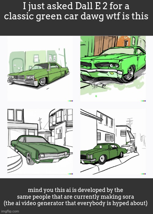 I just asked Dall E 2 for a classic green car dawg wtf is this; mind you this ai is developed by the same people that are currently making sora
(the ai video generator that everybody is hyped about) | made w/ Imgflip meme maker