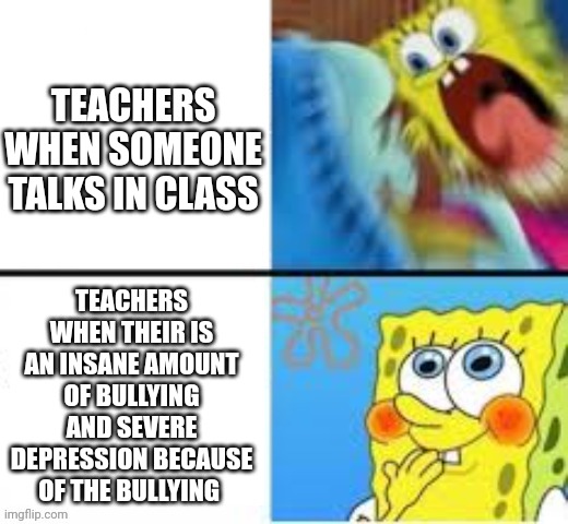 I am serious, if a teacher sees this, plz do something | TEACHERS WHEN SOMEONE TALKS IN CLASS; TEACHERS WHEN THEIR IS AN INSANE AMOUNT OF BULLYING AND SEVERE DEPRESSION BECAUSE OF THE BULLYING | image tagged in relatable,funny,funny memes,memes,meme,funny meme | made w/ Imgflip meme maker
