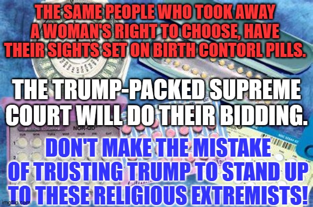 You trusted Trump with your Right to Choose. What did that get you? | THE SAME PEOPLE WHO TOOK AWAY A WOMAN'S RIGHT TO CHOOSE, HAVE THEIR SIGHTS SET ON BIRTH CONTORL PILLS. THE TRUMP-PACKED SUPREME COURT WILL DO THEIR BIDDING. DON'T MAKE THE MISTAKE OF TRUSTING TRUMP TO STAND UP TO THESE RELIGIOUS EXTREMISTS! | image tagged in politics | made w/ Imgflip meme maker