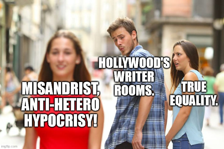So the Sc*m who hate heteros*xual men are the masters of writers in Hollywood. "Who" let that happen? Liberals and Iger. | HOLLYWOOD'S WRITER
ROOMS. TRUE EQUALITY. MISANDRIST, ANTI-HETERO HYPOCRISY! | image tagged in memes,distracted boyfriend,hollywood,misandry,equality,writers | made w/ Imgflip meme maker
