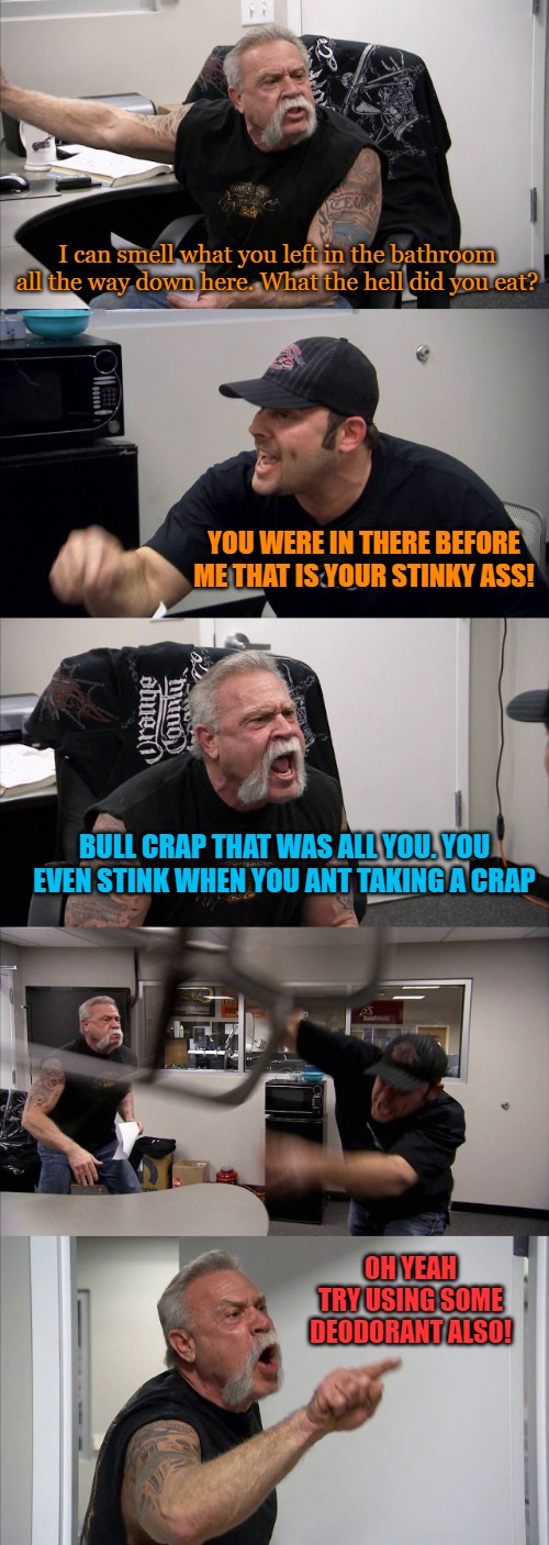American Chopper Argument | I can smell what you left in the bathroom all the way down here. What the hell did you eat? YOU WERE IN THERE BEFORE ME THAT IS YOUR STINKY ASS! BULL CRAP THAT WAS ALL YOU. YOU EVEN STINK WHEN YOU ANT TAKING A CRAP; OH YEAH TRY USING SOME DEODORANT ALSO! | image tagged in memes,american chopper argument | made w/ Imgflip meme maker